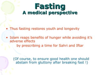 FastingFasting
A medical perspectiveA medical perspective
 
• Thus fasting restores youth and longevity
   
• Islam reaps benefits of hunger while avoiding it’s 
adverse effects  
by prescribing a time for Sahri and Iftar
  (Of course, to ensure good health one should 
abstain from gluttony after breaking fast !)
 