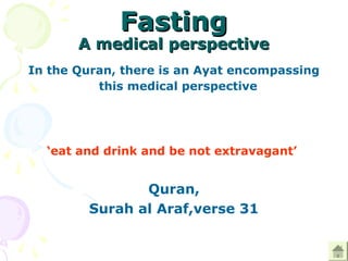 FastingFasting
A medical perspectiveA medical perspective
In the Quran, there is an Ayat encompassing
this medical perspective 
 
‘eat and drink and be not extravagant’ 
 
Quran,
Surah al Araf,verse 31
 
 
