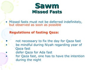 SawmSawm
Missed FastsMissed Fasts
• Missed fasts must not be deferred indefinitely, 
but observed as soon as possible
    Regulations of fasting Qaza:
  
•      not necessary to fix the day for Qaza fast
•       be mindful during Niyah regarding year of
         Qaza fast
•       defer Qaza for Ada fast
•       for Qaza fast, one has to have the intention
           during the night
 