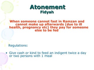   AtonementAtonement
FidyahFidyah
When someone cannot fast in Ramzan and
cannot make up afterwards (due to ill
health, pregnancy etc) they pay for someone
else to be fed    
   Regulations: 
• Give cash or kind to feed an indigent twice a day 
or two persons with 1 meal 
 