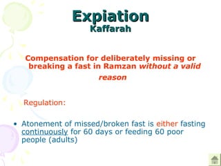 ExpiationExpiation
KaffarahKaffarah
Compensation for deliberately missing or
breaking a fast in Ramzan without a valid
reason
   Regulation: 
• Atonement of missed/broken fast is either fasting 
continuously for 60 days or feeding 60 poor 
people (adults) 
 