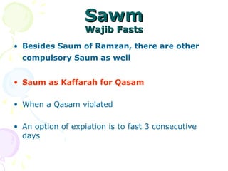SawmSawm
Wajib FastsWajib Fasts
• Besides Saum of Ramzan, there are other
compulsory Saum as well
• Saum as Kaffarah for Qasam
• When a Qasam violated
• An option of expiation is to fast 3 consecutive
days
 