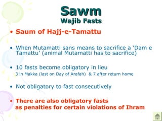 SawmSawm
Wajib FastsWajib Fasts
• Saum of Hajj-e-Tamattu
• When Mutamatti sans means to sacrifice a ‘Dam e
Tamattu’ (animal Mutamatti has to sacrifice)
• 10 fasts become obligatory in lieu
3 in Makka (last on Day of Arafah) & 7 after return home
• Not obligatory to fast consecutively
• There are also obligatory fasts
as penalties for certain violations of Ihram
 