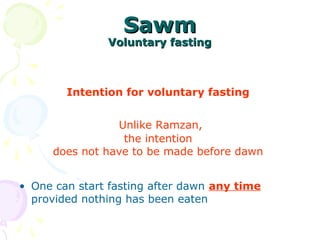 SawmSawm
Voluntary fastingVoluntary fasting
Intention for voluntary fasting
Unlike Ramzan,
the intention
does not have to be made before dawn
• One can start fasting after dawn any time
provided nothing has been eaten
 
