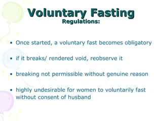 Voluntary FastingVoluntary Fasting
Regulations:Regulations:
• Once started, a voluntary fast becomes obligatory
• if it breaks/ rendered void, reobserve it
• breaking not permissible without genuine reason
• highly undesirable for women to voluntarily fast
without consent of husband
 