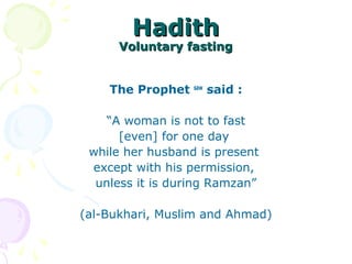 HadithHadith
Voluntary fastingVoluntary fasting
The Prophet saw
said :
“A woman is not to fast
[even] for one day
while her husband is present
except with his permission,
unless it is during Ramzan”
(al-Bukhari, Muslim and Ahmad)
 