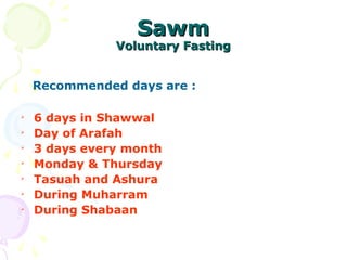 SawmSawm
Voluntary FastingVoluntary Fasting
Recommended days are :

6 days in Shawwal

Day of Arafah

3 days every month

Monday & Thursday

Tasuah and Ashura

During Muharram

During Shabaan
 