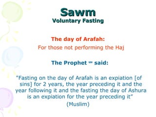 SawmSawm
Voluntary FastingVoluntary Fasting
The day of Arafah:
For those not performing the Haj
The Prophet saw
said:
"Fasting on the day of Arafah is an expiation [of
sins] for 2 years, the year preceding it and the
year following it and the fasting the day of Ashura
is an expiation for the year preceding it”
(Muslim)
 