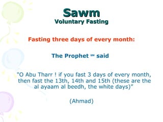 SawmSawm
Voluntary FastingVoluntary Fasting
Fasting three days of every month:
The Prophet saw
said
"O Abu Tharr ! if you fast 3 days of every month,
then fast the 13th, 14th and 15th (these are the
al ayaam al beedh, the white days)”
(Ahmad)
 