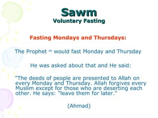 SawmSawm
Voluntary FastingVoluntary Fasting
Fasting Mondays and Thursdays:
The Prophet saw
would fast Monday and Thursday
He was asked about that and He said:
"The deeds of people are presented to Allah on
every Monday and Thursday. Allah forgives every
Muslim except for those who are deserting each
other. He says: "leave them for later."
(Ahmad)
 