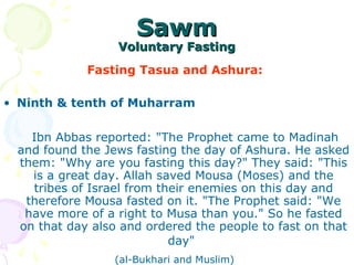 SawmSawm
Voluntary FastingVoluntary Fasting
Fasting Tasua and Ashura:
• Ninth & tenth of Muharram
Ibn Abbas reported: "The Prophet came to Madinah
and found the Jews fasting the day of Ashura. He asked
them: "Why are you fasting this day?" They said: "This
is a great day. Allah saved Mousa (Moses) and the
tribes of Israel from their enemies on this day and
therefore Mousa fasted on it. "The Prophet said: "We
have more of a right to Musa than you." So he fasted
on that day also and ordered the people to fast on that
day"
(al-Bukhari and Muslim)
 