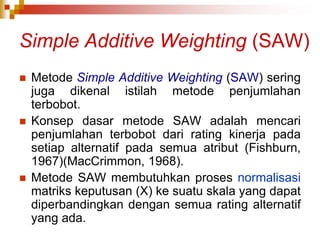 Simple Additive Weighting (SAW)
 Metode Simple Additive Weighting (SAW) sering
juga dikenal istilah metode penjumlahan
terbobot.
 Konsep dasar metode SAW adalah mencari
penjumlahan terbobot dari rating kinerja pada
setiap alternatif pada semua atribut (Fishburn,
1967)(MacCrimmon, 1968).
 Metode SAW membutuhkan proses normalisasi
matriks keputusan (X) ke suatu skala yang dapat
diperbandingkan dengan semua rating alternatif
yang ada.
 