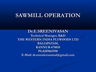 SAWMILL OPERATIONSAWMILL OPERATION
Dr.E.SREENIVASANDr.E.SREENIVASAN
Technical Manager, R&DTechnical Manager, R&D
THE WESTERN INDIA PLYWOODS LTDTHE WESTERN INDIA PLYWOODS LTD
BALIAPATAM,BALIAPATAM,
KANNUR-670010KANNUR-670010
Ph:8289865990Ph:8289865990
E-Mail: dr.sreeniettammal@gmail.comE-Mail: dr.sreeniettammal@gmail.com
 
