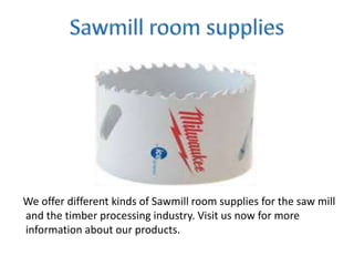 We offer different kinds of Sawmill room supplies for the saw mill
and the timber processing industry. Visit us now for more
information about our products.
 