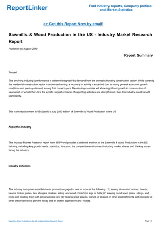 Find Industry reports, Company profiles
ReportLinker                                                                      and Market Statistics



                                             >> Get this Report Now by email!

Sawmills & Wood Production in the US - Industry Market Research
Report
Published on August 2010

                                                                                                            Report Summary



Timber!


This declining industry's performance is determined greatly by demand from the domestic housing construction sector. While currently
the residential construction sector is under-performing, a recovery in activity is expected due to strong general economic growth
conditions and pent-up demand among first home buyers. Developing countries will show significant growth in consumption of
sawnwood, of which the US is the world's largest producer. If exporting activities are strengthened, then this industry could benefit
significantly.




This is the replacement for IBISWorld's July 2010 edition of Sawmills & Wood Production in the US




About this Industry




This Industry Market Research report from IBISWorld provides a detailed analysis of the Sawmills & Wood Production in the US
industry, including key growth trends, statistics, forecasts, the competitive environment including market shares and the key issues
facing the industry.




Industry Definition




This industry comprises establishments primarily engaged in one or more of the following: (1) sawing dimension lumber, boards,
beams, timber, poles, ties, shingles, shakes, siding, and wood chips from logs or bolts; (2) sawing round wood poles, pilings, and
posts and treating them with preservatives; and (3) treating wood sawed, planed, or shaped in other establishments with creosote or
other preservatives to prevent decay and to protect against fire and insects.




Sawmills & Wood Production in the US - Industry Market Research Report                                                          Page 1/5
 