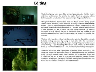 Editing 
The trailers lighting has a green filter to it and green connotes the idea of gore 
and blood and this sets the tone for the trailer. This is a successful editing 
technique as it means that the trailer is conforming to the genre of a horror. 
Throughout the trailer the transitions from one shot to another change quickly 
and this affects the whole pace of the trailer. BY having quick cuts and transitions 
there is a sense of urgency being depicted and the audience have to keep up with 
the trailer. Unlike other trailers, this trailer isn’t as fluent because of this, but this 
is done purposely as a way of making the trailer jumpy and tense. The speed of 
the trailer picks up towards the end as the victims panic and struggle. At this 
point fast motion has been used in order to allow the audience to visualise that 
urgency. 
The inter titles have been edited in and this interrupts the clips adding intensity 
but also creating suspense. By having so much inter titles the audience are 
having to concentrate thoroughly, therefore making the jumpy sections even 
more shocking. I feel the editing of the text is really effective as it breaks the 
trailer up and this could be done as a way of reflecting how nothing can stop saw. 
Something else that is done is going back to previous victims in flashbacks, this 
allows the audience to witness the history of the murders and it also makes the 
trailer a lot more gory. On the left there is a screen shot of one of the victims who 
is called ‘Paul’ the fact he is out of focus due to the barb wire makes it clear the 
this victim lacked hope. The fact the flashback has also been filtered into a lime 
green tone foreshadows the victim is facing a gory death. 
 