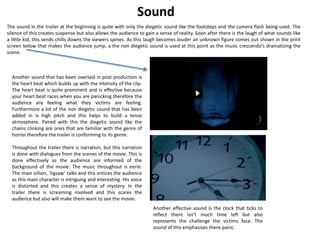 Sound 
The sound in the trailer at the beginning is quite with only the diegetic sound like the footsteps and the camera flash being used. The 
silence of this creates suspense but also allows the audience to gain a sense of reality. Soon after there is the laugh of what sounds like 
a little kid, this sends chills downs the viewers spines. As this laugh becomes louder an unknown figure comes out shown in the print 
screen below that makes the audience jump, a the non diegetic sound is used at this point as the music crescendo’s dramatizing the 
scene. 
Another sound that has been overlaid in post production is 
the heart beat which builds up with the intensity of the clip. 
The heart beat is quite prominent and is effective because 
your heart beat races when you are panicking therefore the 
audience are feeling what they victims are feeling. 
Furthermore a lot of the non diegetic sound that has been 
added in is high pitch and this helps to build a tense 
atmosphere. Paired with this the diegetic sound like the 
chains clinking are ones that are familiar with the genre of 
horror therefore the trailer is conforming to its genre. 
Throughout the trailer there is narration, but this narration 
is done with dialogues from the scenes of the movie. This is 
done effectively as the audience are informed of the 
background of the movie. The music throughout is eerie. 
The main villain, ‘Jigsaw’ talks and this entices the audience 
as this main character is intriguing and interesting. His voice 
is distorted and this creates a sense of mystery. In the 
trailer there is screaming involved and this scares the 
audience but also will make them want to see the movie. 
Another effective sound is the clock that ticks to 
reflect there isn’t much time left but also 
represents the challenge the victims face. The 
sound of this emphasises there panic. 
 