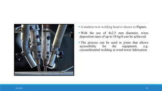  A tandem twin welding head is shown in Figure.
 With the use of 4x2.5 mm diameter, wires
deposition rates of up to 38 kg/h can be achieved.
 The process can be used in joints that allows
accessibility for the equipment, e.g.
circumferential welding in wind tower fabrication
8/31/2016 10
 