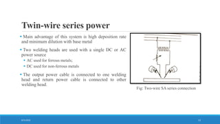 Twin-wire series power
 Main advantage of this system is high deposition rate
and minimum dilution with base metal
 Two welding heads are used with a single DC or AC
power source
 AC used for ferrous metals;
 DC used for non-ferrous metals
 The output power cable is connected to one welding
head and return power cable is connected to other
welding head.
Fig: Two-wire SA series connection
8/31/2016 13
 
