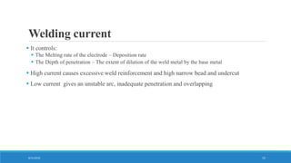 Welding current
 It controls:
 The Melting rate of the electrode – Deposition rate
 The Depth of penetration – The extent of dilution of the weld metal by the base metal
 High current causes excessive weld reinforcement and high narrow bead and undercut
 Low current gives an unstable arc, inadequate penetration and overlapping
8/31/2016 15
 