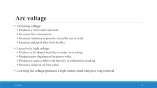Arc voltage
 Increasing voltage:
 Produces a flatter and wider bead
 Increases flux consumption
 Increases resistance to porosity caused by rust or scale
 Increases pickup of alloy from the flux
 Excessively high voltage:
 Produces a hat shaped bead that is subject to cracking
 Produces poor slag removal in groove welds
 Produces a concave fillet weld that may be subjected to cracking
 Increases undercut on fillet welds.
 Lowering the voltage produces a high narrow bead with poor slag removal
8/31/2016 16
 