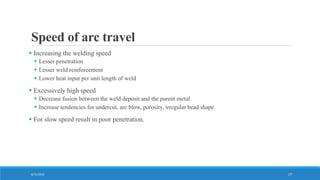 Speed of arc travel
 Increasing the welding speed
 Lesser penetration
 Lesser weld reinforcement
 Lower heat input per unit length of weld
 Excessively high speed
 Decrease fusion between the weld deposit and the parent metal
 Increase tendencies for undercut, arc blow, porosity, irregular bead shape
 For slow speed result in poor penetration.
8/31/2016 17
 