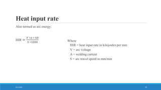 Heat input rate
Also termed as arc energy:
HIR =
𝑉 ∗𝑎 ∗ 60
𝑆 ∗1000
8/31/2016 19
Where
HIR = heat input rate in kilojoules per mm
V = arc voltage
A = welding current
S = arc travel speed in mm/min
 