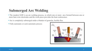 Submerged Arc Welding
 The modern SAW is an arc welding process, in which one or more arcs formed between one or
more bare wire electrodes and the work piece provides the heat coalescence.
 Are is completely submerged under a blanket of granular, fusible flux.
 Fully automatic or semi automatic process
8/31/2016 2
 
