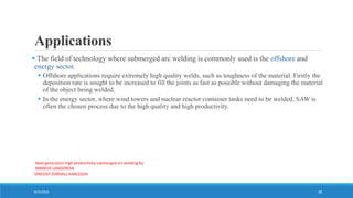 Applications
 The field of technology where submerged arc welding is commonly used is the offshore and
energy sector.
 Offshore applications require extremely high quality welds, such as toughness of the material. Firstly the
deposition rate is sought to be increased to fill the joints as fast as possible without damaging the material
of the object being welded.
 In the energy sector, where wind towers and nuclear reactor container tanks need to be welded, SAW is
often the chosen process due to the high quality and high productivity.
Next generation high productivity submerged arc welding by
MARKUS LANGENOJA
VINCENT ÖHRVALL KARLSSON
8/31/2016 28
 