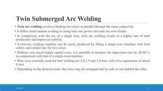 Twin Submerged Arc Welding
8/31/2016 6
 Twin arc welding involves feeding two wires in parallel through the same contact tip.
 It differs from tandem welding in using only one power unit and one wire feeder.
 In comparison with the use of a single wire, twin arc welding results in a higher rate of melt
production and improved stability.
 A twin-arc welding machine can be easily produced by fitting a single-wire machine with feed
rollers and contact tips for two wires.
 Without very much higher capital costs, it is possible to increase the deposition rate by 30-40 %
in comparison with that of a single-wire machine.
 Wire sizes normally used for butt welding are 2.0,2.5 and 3.0 mm, with wire separations of about
8 mm.
 Depending on the desired result, the wires may be arranged side by side or one behind the other.
 
