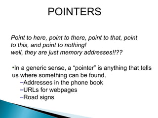 POINTERS
Point to here, point to there, point to that, point
to this, and point to nothing!
well, they are just memory addresses!!??
•In a generic sense, a “pointer” is anything that tells
us where something can be found.
–Addresses in the phone book
–URLs for webpages
–Road signs
 