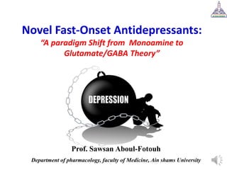 Novel Fast-Onset Antidepressants:
“A paradigm Shift from Monoamine to
Glutamate/GABA Theory”
Prof. Sawsan Aboul-Fotouh
Department of pharmacology, faculty of Medicine, Ain shams University
 