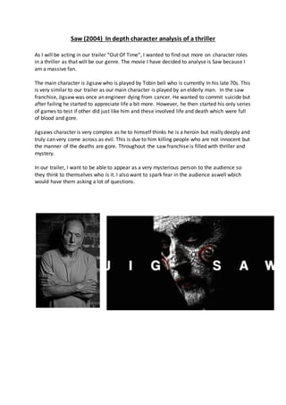 Saw (2004) In depth character analysis of a thriller
As I will be acting in our trailer “Out Of Time”, I wanted to find out more on character roles
in a thriller as that will be our genre. The movie I have decided to analyse is Saw because I
am a massive fan.
The main character is Jigsaw who is played by Tobin bell who is currently In his late 70s. This
is very similar to our trailer as our main character is played by an elderly man. In the saw
franchise, Jigsaw was once an engineer dying from cancer. He wanted to commit suicide but
after failing he started to appreciate life a bit more. However, he then started his only series
of games to test if other did just like him and these involved life and death which were full
of blood and gore.
Jigsaws character is very complex as he to himself thinks he is a heroin but really deeply and
truly can very come across as evil. This is due to him killing people who are not innocent but
the manner of the deaths are gore. Throughout the saw franchise is filled with thriller and
mystery.
In our trailer, I want to be able to appear as a very mysterious person to the audience so
they think to themselves who is it. I also want to spark fear in the audience aswell wbich
would have them asking a lot of questions.
 