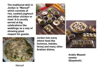The traditional dish in Jordan is "Mansaf" which consists of rice, cooked yoghourt and either chicken or meat. It is usually served at big celebrations like weddings as a way of showing great respect for guests. Jordan has many others food like hummus, kebabs, farooj and many other Arabian dishes. Arabic Mezzah sweets (Baqalwah) Mansaf 