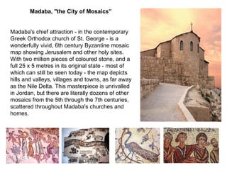 Madaba,  " the City of Mosaics”   Madaba's chief attraction  -  in the contemporary Greek Orthodox church of St .  George  -  is a wonderfully vivid, 6th century Byzantine mosaic map showing Jerusalem and other holy sites .  With two million pieces of coloured stone, and a full 25 x 5 metres in its original state  -  most of which can still be seen today  -  the map depicts hills and valleys, villages and towns, as far away as the Nile Delta .  This masterpiece is unrivalled in Jordan, but there are literally dozens of other mosaics from the 5th through the 7th centuries, scattered throughout Madaba's churches and homes . 