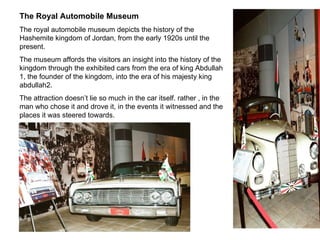 The Royal Automobile Museum The royal automobile museum depicts the history of the Hashemite kingdom of Jordan, from the early 1920s until the present. The museum affords the visitors an insight into the history of the kingdom through the exhibited cars from the era of king Abdullah 1, the founder of the kingdom, into the era of his majesty king abdullah2. The attraction doesn’t lie so much in the car itself. rather , in the man who chose it and drove it, in the events it witnessed and the places it was steered towards. 
