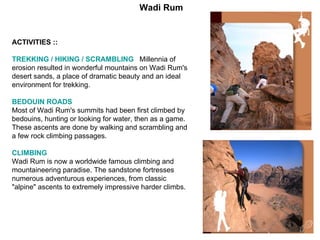 ACTIVITIES :: TREKKING / HIKING / SCRAMBLING   Millennia of erosion resulted in wonderful mountains on Wadi Rum's desert sands, a place of dramatic beauty and an ideal environment for trekking. BEDOUIN ROADS   Most of Wadi Rum's summits had been first climbed by bedouins, hunting or looking for water, then as a game. These ascents are done by walking and scrambling and a few rock climbing passages. CLIMBING   Wadi Rum is now a worldwide famous climbing and mountaineering paradise. The sandstone fortresses numerous adventurous experiences, from classic "alpine" ascents to extremely impressive harder climbs. Wadi Rum 