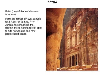 Petra (one of the worlds seven wonders) Petra old roman city was a huge land mark for trading. Now Jordan had enhanced the tourism there making tourist able to ride horses and see how people used to act. PETRA 