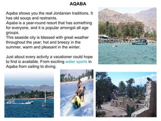 Aqaba shows you the real Jordanian traditions. It has old souqs and restraints. Aqaba  is a year-round resort that has something for everyone, and it is popular amongst all age groups.  This seaside city is blessed with great weather throughout the year; hot and breezy in the summer, warm and pleasant in the winter. Just about every activity a vacationer could hope to find is available. From exciting  water sports  in Aqaba from sailing to diving. AQABA 
