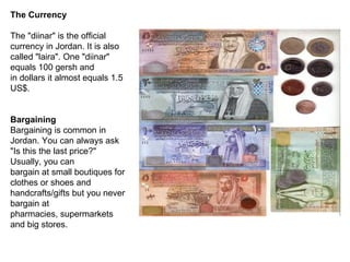 The Currency The "diinar" is the official currency in Jordan. It is also called "laira". One "diinar" equals 100 gersh and in dollars it almost equals 1.5 US$. Bargaining Bargaining is common in Jordan. You can always ask "Is this the last price?" Usually, you can bargain at small boutiques for clothes or shoes and handcrafts/gifts but you never bargain at pharmacies, supermarkets and big stores. 