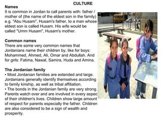 Names It is common in Jordan to call parents with: father / mother of (the name of the eldest son in the family) e.g. "Abu Husam", Husam's father, to a man whose eldest son is called Husam. His wife would be called "Umm Husam", Husam's mother. Common names There are some very common names that Jordanians name their children by, like for boys: Mohammed, Ahmed, Ali, Omar and Abdullah. And for girls: Fatima, Nawal, Samira, Huda and Amina. The Jordanian family •  Most Jordanian families are extended and large. Jordanians generally identify themselves according to family kinship, as well as tribal affiliation. •  The bonds in the Jordanian family are very strong. Parents watch over and are involved in every aspect of their children's lives. Children show large amount of respect for parents especially the father. Children are also considered to be a sign of wealth and prosperity. CULTURE 