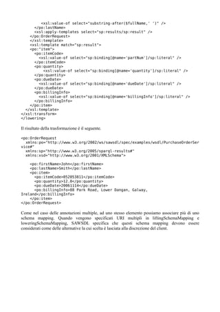 <xsl:value-of select="substring-after($fullName,' ')" />
      </po:lastName>
      <xsl:apply-templates select="sp:results/sp:result" />
    </po:OrderRequest>
    </xsl:template>
    <xsl:template match="sp:result">
    <po:"item">
      <po:itemCode>
        <xsl:value-of select="sp:binding[@name='partNum']/sp:literal" />
      </po:itemCode>
      <po:quantity>
          <xsl:value-of select="sp:binding[@name='quantity']/sp:literal" />
      </po:quantity>
      <po:dueDate>
        <xsl:value-of select="sp:binding[@name='dueDate']/sp:literal" />
      </po:dueDate>
      <po:billingInfo>
        <xsl:value-of select="sp:binding[@name='billingInfo']/sp:literal" />
      </po:billingInfo>
    </po:item>
  </xsl:template>
</xsl:transform>
</lowering>

Il risultato della trasformazione è il seguente.

<po:OrderRequest
  xmlns:po="http://www.w3.org/2002/ws/sawsdl/spec/examples/wsdl/PurchaseOrderSer
vice#"
  xmlns:sp="http://www.w3.org/2005/sparql-results#"
  xmlns:xsd="http://www.w3.org/2001/XMLSchema">

    <po:firstName>John</po:firstName>
    <po:lastName>Smith</po:lastName>
    <po:item>
      <po:itemCode>052053811</po:itemCode>
      <po:quantity>12.0</po:quantity>
      <po:dueDate>20061114</po:dueDate>
      <po:billingInfo>88 Park Road, Lower Dangan, Galway,
Ireland</po:billingInfo>
    </po:item>
</po:OrderRequest>

Come nel caso delle annotazioni multiple, ad uno stesso elemento possiamo associare più di uno
schema mapping. Quando vengono specificati URI multipli in liftingSchemaMapping e
loweringSchemaMapping, SAWSDL specifica che questi schema mapping devono essere
considerati come delle alternative la cui scelta è lasciata alla discrezione del client.
 