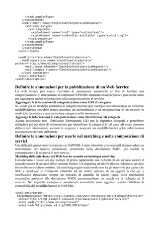 </xsd:complexType>
    </xsd:element>
    <xsd:element name="CheckInventoryServiceResponse">
      <xsd:complexType>
        <xsd:sequence>
          <xsd:element name="conf" type="xsd:boolean"/>
          <xsd:element name="numBundles_available" type="xsd:string"/>
        </xsd:sequence>
      </xsd:complexType>
    </xsd:element>
    </xsd:schema>
  </wsdl:types>

  <wsdl:interface name="CheckInventoryService">
    <wsdl:operation name="checkInventoryService"
pattern="http://www.w3.org/ns/wsdl/in-out">
      <wsdl:input element="CheckInventoryServiceRequest"/>
      <wsdl:output element="CheckInventoryServiceResponse"/>
    </wsdl:operation>
  </wsdl:interface>
</wsdl:description>


Definire le annotazioni per la pubblicazione di un Web Service
Un web service può essere corredato di annotazioni semantiche al fine di fornirne una
categorizzazione. Il meccanismo di estensione SAWSDL chiamato modelReference può essere usato
per aggiungere queste informazioni sulla categorizzazione al servizio.
Aggiungere le informazioni di categorizzazione come URI di categoria
Se esiste già un modello semantico di categorizzazione (per esempio una tassonomia) un elemento
modelReference potrebbe essere associato ad un'interfaccia o ad un'operazione di un servizio in
modo tale da puntare a una particolare categoria nella tassonomia.
Aggiunge le informazioni di categorizzazione come Identificatori di categoria
Alcune tassonomie non forniscono direttamente URI per le rispettive categorie e potrebbero
richiedere più porzioni di informazione per identificare le categorie.In tal caso, gli utenti possono
definire tali informazioni secondo le esigenze e associare un modelReference a tali informazioni
tassonomiche definite dall'utente.
Definire le annotazioni per usarle nel matching e nella composizione di
servizi
Una delle più grandi motivazioni per cui SAWSDL è stato introdotto è la necessità di provvedere un
meccanismo per inserire annotazioni semantiche nella descrizione WSDL per facilità la
composizione e la scoperta di web service.
Matching delle interfacce dei Web Service usando un'ontologia condivisa
Consideriamo i listati dei due esempi. Il primo rappresenta una richiesta di un servizio mentre il
secondo mostra il servizio effettivamente fornito. Un matching ad alto livello tra richiesta e servizio
fornirebbe un risultato positivo. Un matching engine tradizionale non ha gli strumenti per capire che
SKU e itemCode si riferiscono entrambe ad un codice univoco di un oggetto o che qty e
numBundles riguardano sempre un concetto di quantità. In questo senso delle annotazioni
semantiche associate alla descrizione WSDL permetterebbero un match tra la richiesta ed il
servizio. Nel seguente esempio le annotazioni semantiche sono aggiunte usando l'attributo di
estensibilità del modelReference di SAWSDL.

<wsdl:description
 targetNamespace="http://org1.example.com/wsdl/CheckAvailabilityRequestService/"
  xmlns="http://org1.example.com/wsdl/CheckAvailabilityRequestService/"
  xmlns:wsdl="http://www.w3.org/ns/wsdl"
  xmlns:xsd="http://www.w3.org/2001/XMLSchema"
 