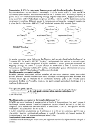 Composizione di Web Service usando il ragionamento sulle Ontologie (Ontology Reasoning)
Supponiamo di avere un servizio checkInventoryService() che prende un UPC ( e non uno SKU):
ovviamente questo servizio non avrò nessun match con la richiesta checkAvailabilityRequest() in
quanto non ci sono relazioni nella mapping ontology tra partNumber e UPC. Supponiamo inoltre di
avere un servizio SKU2UPCLookup() che prende uno SKU e ritorna un UPC. Supponiamo inoltre
che ci siano tre ontologie differenti: una per la richiesta, una per l'advertise e una per il mapping tra
le prime due. La relazione tra SKU e UPC nell'ontologia è mostrata dalla seguente figura.




Un engine semantico estrae l'elemento PartNumeber dal servizio checkAvailabilityRequest() e
l'elemento SKU dal servizio SKU2UPCLookup() e dal punto di vista lessicale si trova che questi
due concetti non ci sono somiglianze. L'engine semantico a questo punto può consultare un
Mapping Ontology per vedere se ci sono relazioni tra PartNumber e SKU: il reasoner riornerà
l'esistenza di una relazione “subClassOf” tra SKU e PartNumber. Questa informazione sarà usata
per comporre SKU2UPCLoolup() con CheckInventoryService().
Matching usando annotazioni multiple
SAWSDL permette annotazioni multiple associate ad uno stesso elemento: queste annotazioni
possono puntare a concetti differenti della stessa ontologia o di ontologie diverse. SAWSDL non
specifica nessun tipo di relazione tra le annotazioni multiple: spetta a chi consulta queste
annotazioni decidere se c'è qualche relazione tra questi concetti consultando l'ontologia ( o le
ontologie di riferimento).
...
<xsd:simpleType name="itemCode"
  sawsdl:modelReference="http://org3.example.com/ontologies/SampleOntologyOrg3#PartNumber
                         http://org3.example.com/ontologies/SampleOntologyOrg3#SKU"/>
  <xsd:restriction base="xsd:string"/>
</xsd:simpleType>
...


Matching usando annotazioni su tipi complessi (Complex Type)
SAWSDL permette l'aggiunta di annotazioni sia al livello di tipo complesso (top level) oppure al
livello degli elementi membro (lower level) oppure ad entrambi i livelli. Nei casi in cui sia il tipo
complesso che i membri del tipo siano forniti di annotazioni, SAWSDL non specifica nessuna
relazione tra i modelReference dei due livelli.
Il motore semantico generalmente usa le annotazioni a livello di tipo complesso per trovare le
relazioni tra i due tipi e poi inizia ad analizzare le possibili relazioni tra gli elementi membro del
tipo complesso in base alle annotazioni espresse a tale livello.
Condizioni di Rappresentazione
L'attributo modelReference può essere usato per rappresentare vincoli comportamentali collegati al
servizio.
 