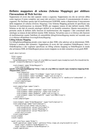 Definire mappature di schema (Schema Mappings) per abilitare
l'invocazione di Web Service
Supponiamo di avere due dati separati: nome e cognome. Supponiamo ora che un servizio abbia
come ingresso il nome completo: per usare tale servizio è necessario il concatenamento di nome e
cognome. Per facilitare questo tipo di trasformazioni SAWSDL mette a disposizione il meccanismo
delle mappature di schema (Schema Mapping). Uno Schema Mapping permette di specificare una
funzione di trasformazione su elementi WSDL per mappare istanze di dati definiti tramite XML
Schema su dei dati di concetti ontologici definiti in un modello semantico. Questo meccanismo ci
permette anche di definire delle funzioni di trasformazione che mappano i dati concettuali delle
ontologie su istanze di dati definiti tramite XML Schema. Nel primo caso ci si riferisce alle funzioni
di trasformazione usante l'attributo di estensibilità liftingSchemaMapping mentre nel secondo caso
ci si riferisce all'attributo loweringSchemaMapping.
Lifting Schema Mapping
Un liftingSchemaMapping prende come input un dato XML (che aderisce ad un determinato XML
Schema) e produce dati semantici. Supponiamo di avere dei tipi complessi OrderRequest, item e
OrderResponse e che vogliamo specificare un lifting schema mapping su OrderRequest in modo
che un'istanza XML di OrderRequest possa essere mappata su un dato semantico su un grafo RDF.

<wsdl:description>
  ...
  <wsdl:types>
  <xsd:schema
    targetNamespace="http://www.w3.org/2002/ws/sawsdl/spec/examples/wsdl/PurchaseOrderSe
rvice#" elementFormDefault="qualified">

    <xsd:element name="OrderRequest">
      <xsd:complexType
sawsdl:liftingSchemaMapping="http://www.w3.org/2002/ws/sawsdl/spec/examples/mapping/Orde
rRequest2Ont.xslt">
        <xsd:sequence>
          <xsd:element name="firstName" type="xsd:string"/>
          <xsd:element name="lastName" type="xsd:string"/>
          <xsd:element name="item" type="item" minOccurs="1" maxOccurs="unbounded" />
        </xsd:sequence>
      </xsd:complexType>
    </xsd:element>

    <xsd:complexType name="item">
      <xsd:all>
        <xsd:element name="itemCode" type="xsd:string"/>
        <xsd:element name="quantity" type="xsd:float"/>
        <xsd:element name="dueDate" type="xsd:string"/>
        <xsd:element name="billingInfo" type="xsd:POBilling"/>
      </xsd:all>
    </xsd:complexType>

    <xsd:element name="OrderResponse" type="Confirmation"/>
    <xsd:simpleType name="Confirmation">
      <xsd:restriction base="xsd:string">
        <xsd:enumeration value="Confirmed"/>
        <xsd:enumeration value="Pending"/>
        <xsd:enumeration value="Rejected"/>
      </xsd:restriction>
    </xsd:simpleType>
  </xsd:schema>
  </wsdl:types>

  <wsdl:interface name="Order">
    <wsdl:operation name="order" pattern="http://www.w3.org/ns/wsdl/in-out">
      <wsdl:input element="OrderRequest"/>
      <wsdl:output element="OrderResponse"/>
    </wsdl:operation>
 