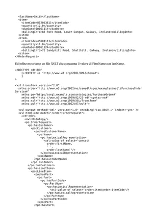 <lastName>Smith</lastName>
  <item>
    <itemCode>052053811</itemCode>
    <quantity>12.0</quantity>
    <dueDate>20061114</dueDate>
    <billingInfo>88 Park Road, Lower Dangan, Galway, Ireland</billingInfo>
  </item>
  <item>
    <itemCode>45001113</itemCode>
    <quantity>10.0</quantity>
    <dueDate>20061224</dueDate>
    <billingInfo>70 Sandyhill Road, Shalthill, Galway, Ireland</billingInfo>
  </item>
</OrderRequest>

Ed infine mostriamo un file XSLT che concatena il valore di FirstName con lastName.
<!DOCTYPE rdf:RDF
    [<!ENTITY xs "http://www.w3.org/2001/XMLSchema#">
    ]
>

<xsl:transform version="2.0"
  xmlns:order="http://www.w3.org/2002/ws/sawsdl/spec/examples/wsdl/PurchaseOrder
Service#"
    xmlns:po="http://org1.example.com/ontologies/PurchaseOrder#"
    xmlns:rdf="http://www.w3.org/1999/02/22-rdf-syntax-ns#"
    xmlns:xsl="http://www.w3.org/1999/XSL/Transform"
    xmlns:owl="http://www.w3.org/2002/07/owl#">

  <xsl:output method="xml" version="1.0" encoding="iso-8859-1" indent="yes" />
  <xsl:template match="/order:OrderRequest">
    <rdf:RDF>
      <owl:Ontology/>
      <po:OrderRequest>
        <po:hasCustomer>
          <po:Customer>
            <po:hasCustomerName>
              <po:Name>
                <po:hasLexicalRepresentation>
                  <xsl:value-of select="concat(
                    order:firstName,
                    ' ',
                    order:lastName)"/>
                </po:hasLexicalRepresentation>
              </po:Name>
            </po:hasCustomerName>
          </po:Customer>
        </po:hasCustomer>
        <po:hasLineItems>
          <po:LineItem>
            <po:hasPart>
              <po:Part>
                <po:hasPartCode>
                  <po:PartNum>
                    <po:hasLexicalRepresentation>
                      <xsl:value-of select="order:item/order:itemCode"/>
                    </po:hasLexicalRepresentation>
                  </po:PartNum>
                </po:hasPartCode>
              </po:Part>
            </po:hasPart>
 