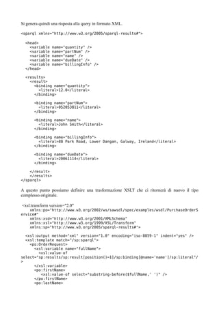 Si genera quindi una risposta alla query in formato XML.

<sparql xmlns="http://www.w3.org/2005/sparql-results#">

  <head>
    <variable    name="quantity" />
    <variable    name="partNum" />
    <variable    name="name" />
    <variable    name="dueDate" />
    <variable    name="billingInfo" />
  </head>

  <results>
    <result>
      <binding name="quantity">
        <literal>12.0</literal>
      </binding>

       <binding name="partNum">
         <literal>052053811</literal>
       </binding>

       <binding name="name">
         <literal>John Smith</literal>
       </binding>

       <binding name="billingInfo">
         <literal>88 Park Road, Lower Dangan, Galway, Ireland</literal>
       </binding>

       <binding name="dueDate">
         <literal>20061114</literal>
       </binding>

    </result>
    </results>
</sparql>

A questo punto possiamo definire una trasformazione XSLT che ci ritornerà di nuovo il tipo
complesso originale.

<xsl:transform version="2.0"
    xmlns:po="http://www.w3.org/2002/ws/sawsdl/spec/examples/wsdl/PurchaseOrderS
ervice#"
    xmlns:xsd="http://www.w3.org/2001/XMLSchema"
    xmlns:xsl="http://www.w3.org/1999/XSL/Transform"
    xmlns:sp="http://www.w3.org/2005/sparql-results#">

  <xsl:output method="xml" version="1.0" encoding="iso-8859-1" indent="yes" />
  <xsl:template match="/sp:sparql">
    <po:OrderRequest>
      <xsl:variable name="fullName">
        <xsl:value-of
select="sp:results/sp:result[position()=1]/sp:binding[@name='name']/sp:literal"/
>
      </xsl:variable>
      <po:firstName>
         <xsl:value-of select="substring-before($fullName,' ')" />
      </po:firstName>
      <po:lastName>
 