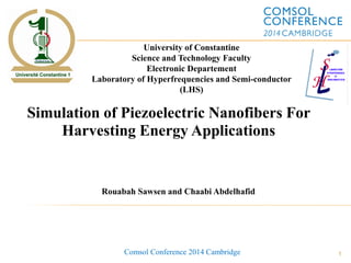 1
Simulation of Piezoelectric Nanofibers For
Harvesting Energy Applications
Rouabah Sawsen and Chaabi Abdelhafid
University of Constantine
Science and Technology Faculty
Electronic Departement
Laboratory of Hyperfrequencies and Semi-conductor
(LHS)
Comsol Conference 2014 Cambridge
 
