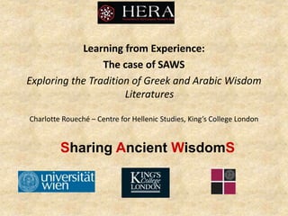 Sharing Ancient WisdomS
Learning from Experience:
The case of SAWS
Exploring the Tradition of Greek and Arabic Wisdom
Literatures
Charlotte Roueché – Centre for Hellenic Studies, King’s College London
 