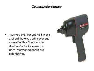 Couteaux de planeur
• Have you ever cut yourself in the
kitchen? Now you will never cut
yourself with a Couteaux de
planeur. Contact us now for
more information about our
glider knives.
 